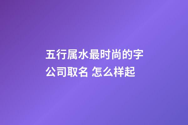 五行属水最时尚的字公司取名 怎么样起-第1张-公司起名-玄机派